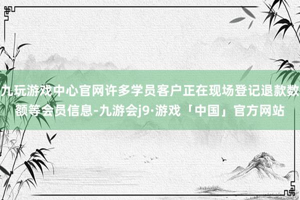 九玩游戏中心官网许多学员客户正在现场登记退款数额等会员信息-九游会j9·游戏「中国」官方网站