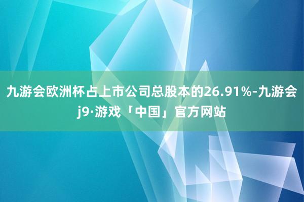 九游会欧洲杯占上市公司总股本的26.91%-九游会j9·游戏「中国」官方网站