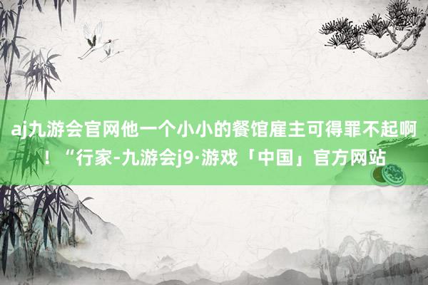 aj九游会官网他一个小小的餐馆雇主可得罪不起啊！“行家-九游会j9·游戏「中国」官方网站