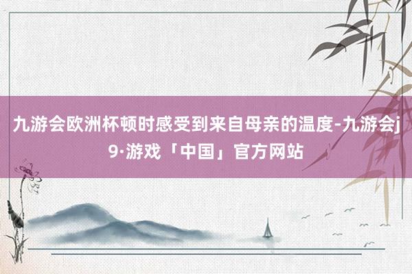 九游会欧洲杯顿时感受到来自母亲的温度-九游会j9·游戏「中国」官方网站