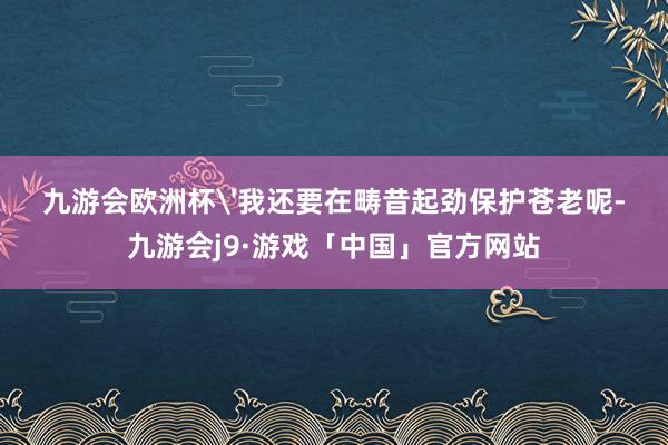 九游会欧洲杯'我还要在畴昔起劲保护苍老呢-九游会j9·游戏「中国」官方网站