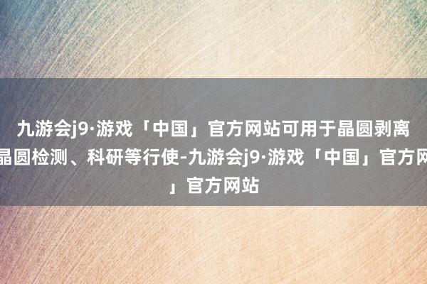 九游会j9·游戏「中国」官方网站可用于晶圆剥离、晶圆检测、科研等行使-九游会j9·游戏「中国」官方网站