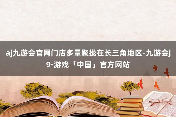 aj九游会官网门店多量聚拢在长三角地区-九游会j9·游戏「中国」官方网站