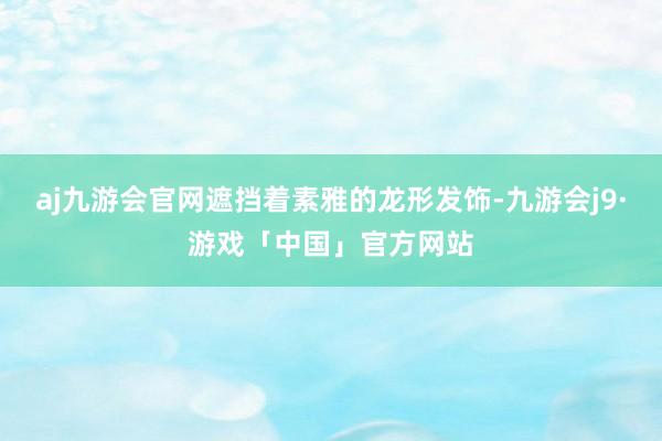 aj九游会官网遮挡着素雅的龙形发饰-九游会j9·游戏「中国」官方网站