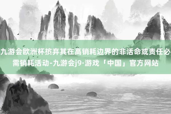 九游会欧洲杯摈弃其在高销耗边界的非活命或责任必需销耗活动-九游会j9·游戏「中国」官方网站