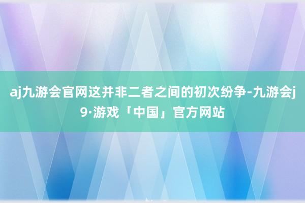 aj九游会官网这并非二者之间的初次纷争-九游会j9·游戏「中国」官方网站