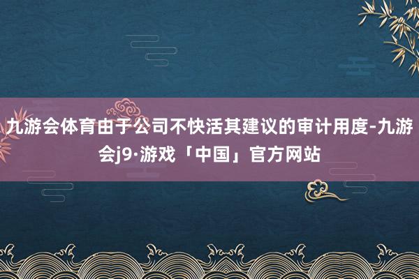 九游会体育由于公司不快活其建议的审计用度-九游会j9·游戏「中国」官方网站