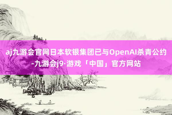 aj九游会官网日本软银集团已与OpenAI杀青公约-九游会j9·游戏「中国」官方网站