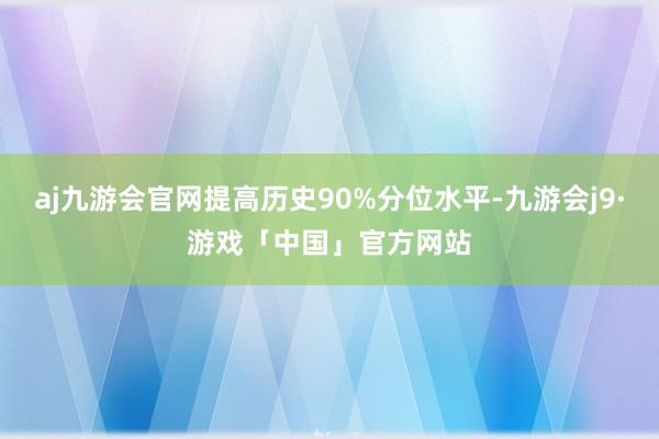 aj九游会官网提高历史90%分位水平-九游会j9·游戏「中国」官方网站