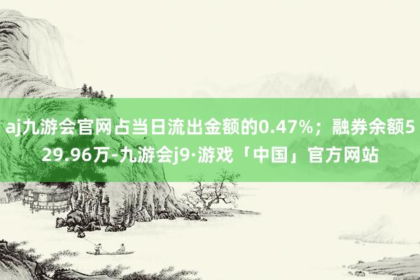 aj九游会官网占当日流出金额的0.47%；融券余额529.96万-九游会j9·游戏「中国」官方网站