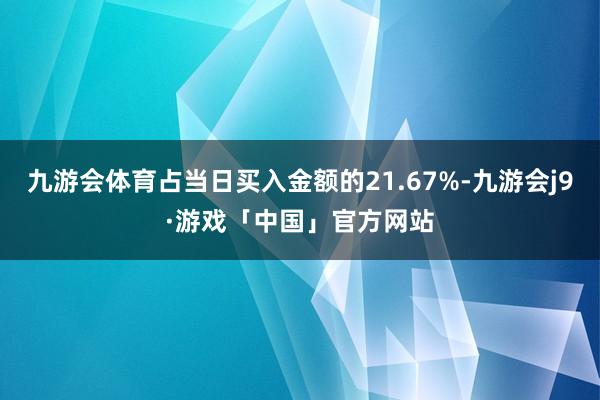 九游会体育占当日买入金额的21.67%-九游会j9·游戏「中国」官方网站