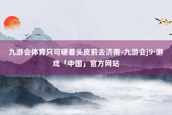 九游会体育只可硬着头皮前去济南-九游会j9·游戏「中国」官方网站