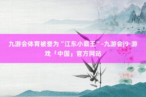 九游会体育被誉为“江东小霸王”-九游会j9·游戏「中国」官方网站