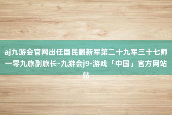 aj九游会官网出任国民翻新军第二十九军三十七师一零九旅副旅长-九游会j9·游戏「中国」官方网站