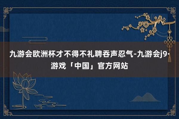 九游会欧洲杯才不得不礼聘吞声忍气-九游会j9·游戏「中国」官方网站