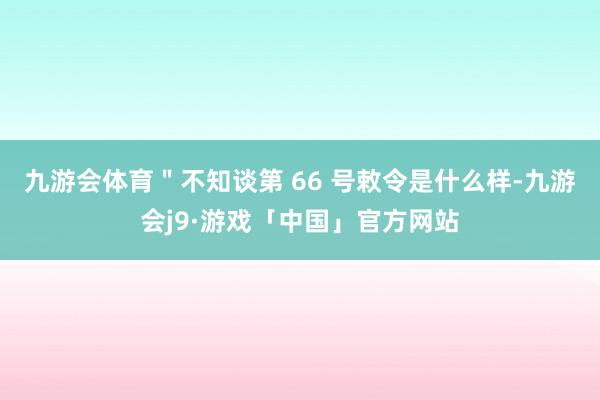 九游会体育＂不知谈第 66 号敕令是什么样-九游会j9·游戏「中国」官方网站