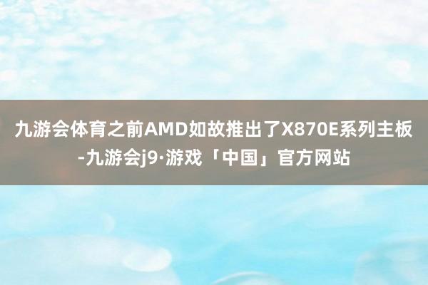 九游会体育之前AMD如故推出了X870E系列主板-九游会j9·游戏「中国」官方网站