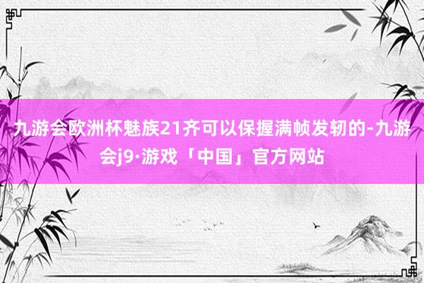 九游会欧洲杯魅族21齐可以保握满帧发轫的-九游会j9·游戏「中国」官方网站