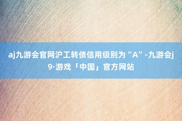 aj九游会官网沪工转债信用级别为“A”-九游会j9·游戏「中国」官方网站