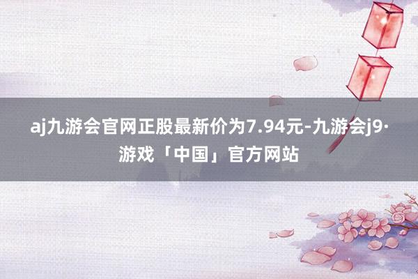 aj九游会官网正股最新价为7.94元-九游会j9·游戏「中国」官方网站