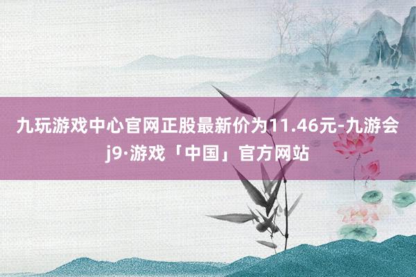 九玩游戏中心官网正股最新价为11.46元-九游会j9·游戏「中国」官方网站