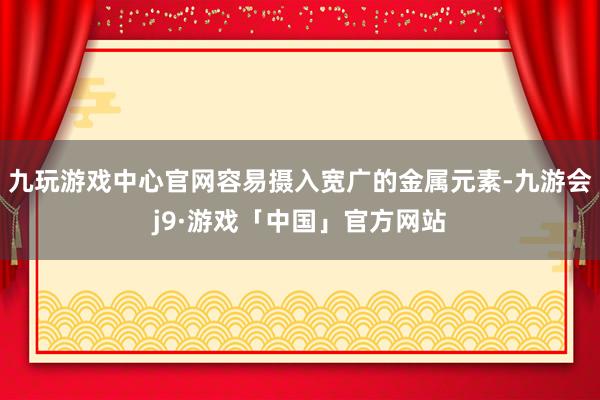 九玩游戏中心官网容易摄入宽广的金属元素-九游会j9·游戏「中国」官方网站