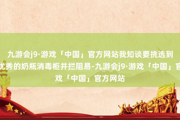 九游会j9·游戏「中国」官方网站我知谈要挑选到相宜且优秀的奶瓶消毒柜并拦阻易-九游会j9·游戏「中国」官方网站