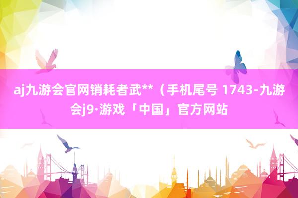 aj九游会官网销耗者武**（手机尾号 1743-九游会j9·游戏「中国」官方网站