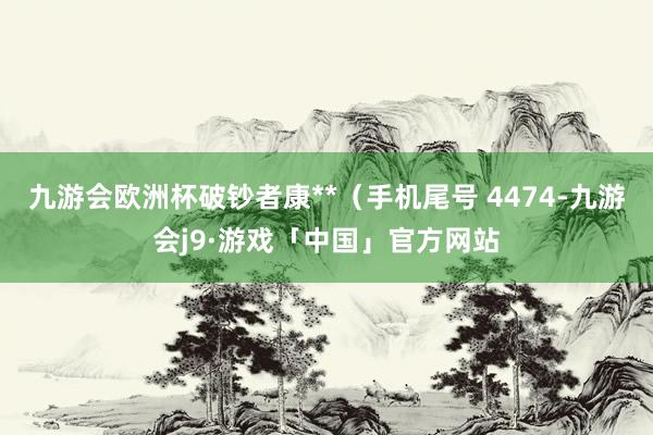 九游会欧洲杯破钞者康**（手机尾号 4474-九游会j9·游戏「中国」官方网站