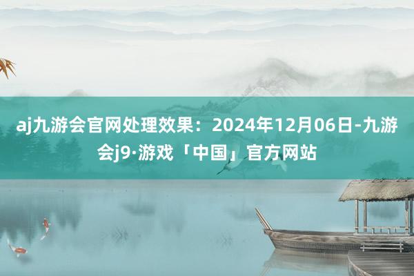 aj九游会官网处理效果：2024年12月06日-九游会j9·游戏「中国」官方网站