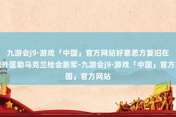 九游会j9·游戏「中国」官方网站好意思方复旧在乌境外匡助乌克兰检会新军-九游会j9·游戏「中国」官方网站