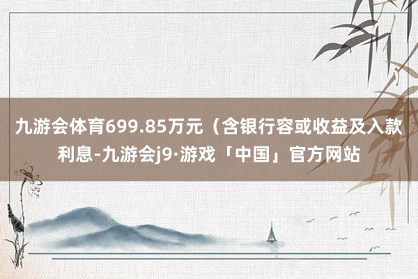 九游会体育699.85万元（含银行容或收益及入款利息-九游会j9·游戏「中国」官方网站