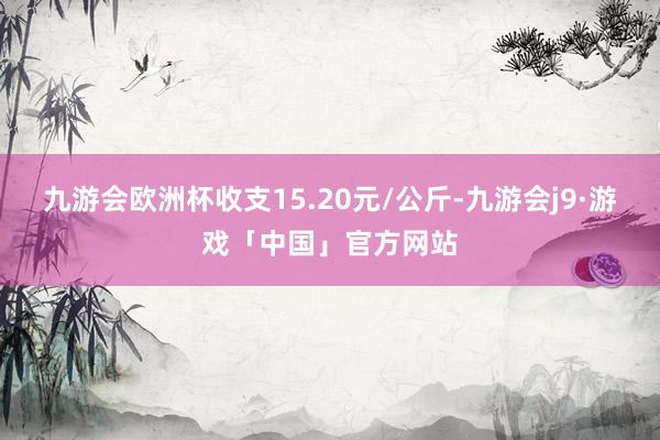 九游会欧洲杯收支15.20元/公斤-九游会j9·游戏「中国」官方网站