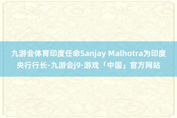 九游会体育印度任命Sanjay Malhotra为印度央行行长-九游会j9·游戏「中国」官方网站