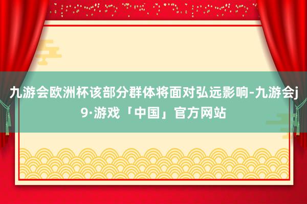 九游会欧洲杯该部分群体将面对弘远影响-九游会j9·游戏「中国」官方网站