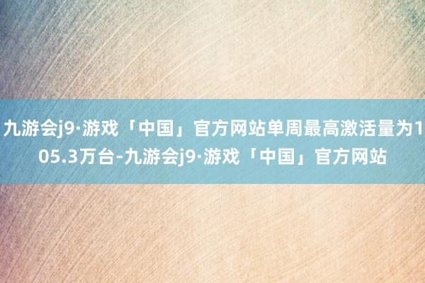 九游会j9·游戏「中国」官方网站单周最高激活量为105.3万台-九游会j9·游戏「中国」官方网站