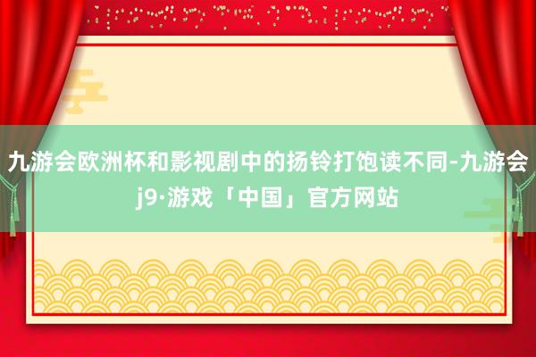 九游会欧洲杯和影视剧中的扬铃打饱读不同-九游会j9·游戏「中国」官方网站