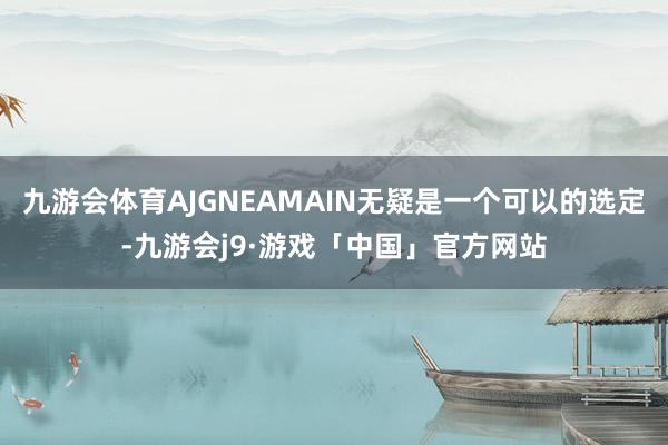 九游会体育AJGNEAMAIN无疑是一个可以的选定-九游会j9·游戏「中国」官方网站