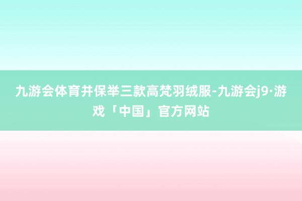 九游会体育并保举三款高梵羽绒服-九游会j9·游戏「中国」官方网站