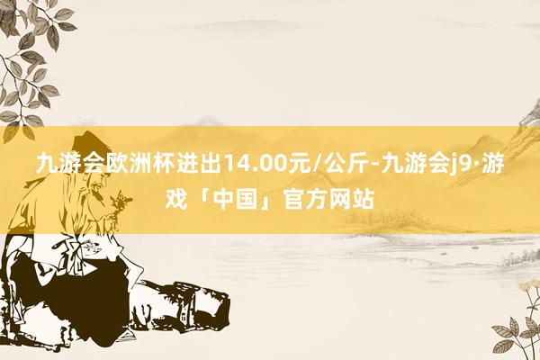 九游会欧洲杯进出14.00元/公斤-九游会j9·游戏「中国」官方网站