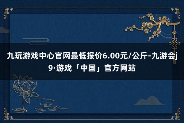 九玩游戏中心官网最低报价6.00元/公斤-九游会j9·游戏「中国」官方网站