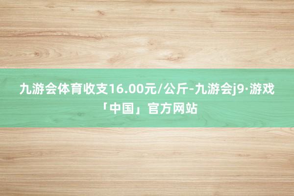 九游会体育收支16.00元/公斤-九游会j9·游戏「中国」官方网站