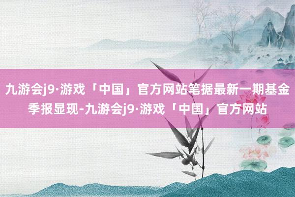 九游会j9·游戏「中国」官方网站笔据最新一期基金季报显现-九游会j9·游戏「中国」官方网站