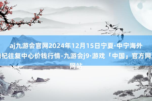 aj九游会官网2024年12月15日宁夏·中宁海外枸杞往复中心价钱行情-九游会j9·游戏「中国」官方网站