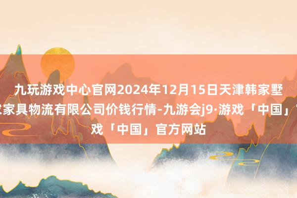 九玩游戏中心官网2024年12月15日天津韩家墅海吉星农家具物流有限公司价钱行情-九游会j9·游戏「中国」官方网站