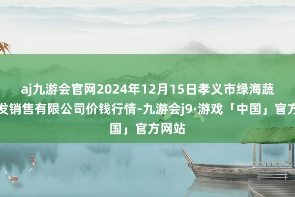 aj九游会官网2024年12月15日孝义市绿海蔬菜批发销售有限公司价钱行情-九游会j9·游戏「中国」官方网站