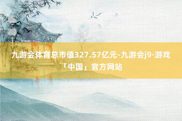 九游会体育总市值327.57亿元-九游会j9·游戏「中国」官方网站