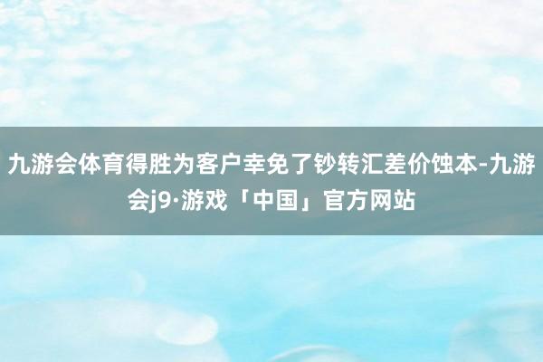 九游会体育得胜为客户幸免了钞转汇差价蚀本-九游会j9·游戏「中国」官方网站