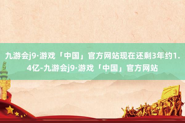 九游会j9·游戏「中国」官方网站现在还剩3年约1.4亿-九游会j9·游戏「中国」官方网站