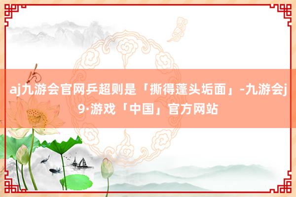 aj九游会官网乒超则是「撕得蓬头垢面」-九游会j9·游戏「中国」官方网站